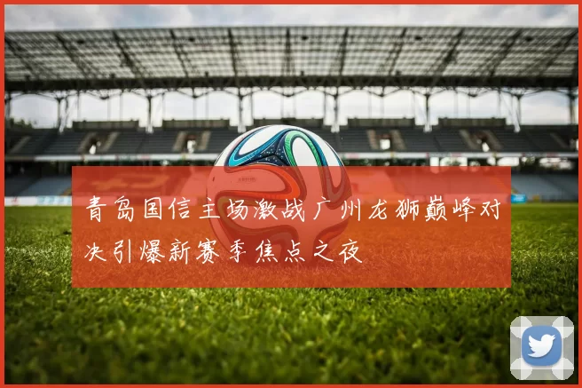 青岛国信主场激战广州龙狮巅峰对决引爆新赛季焦点之夜