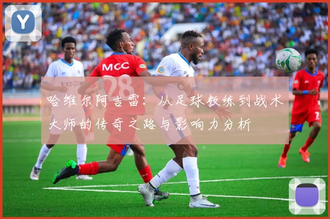 哈维尔阿吉雷：从足球教练到战术大师的传奇之路与影响力分析