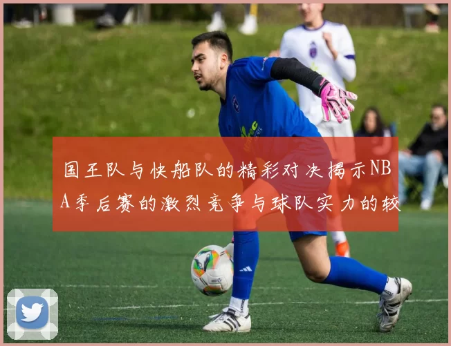 国王队与快船队的精彩对决揭示NBA季后赛的激烈竞争与球队实力的较量