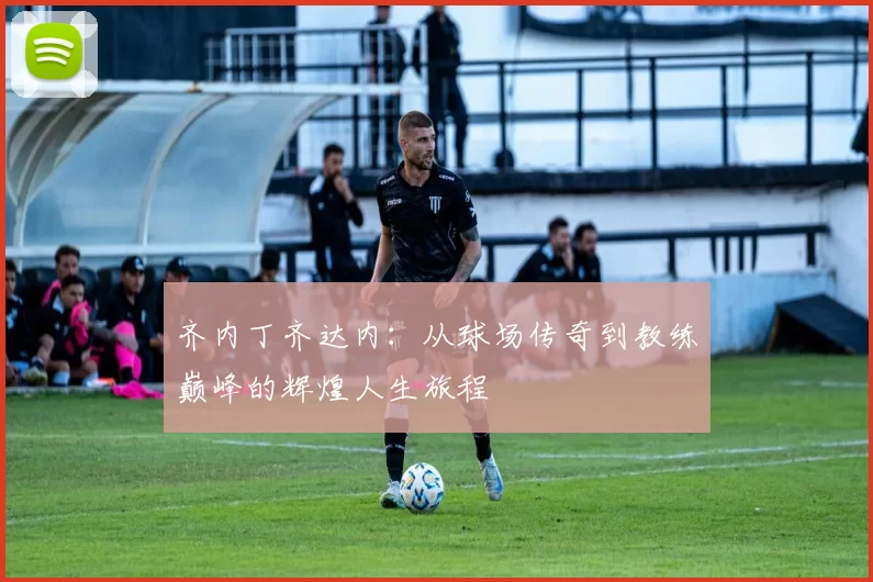 齐内丁齐达内：从球场传奇到教练巅峰的辉煌人生旅程