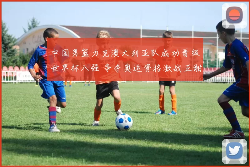 中国男篮力克澳大利亚队成功晋级世界杯八强 争夺奥运资格激战正酣