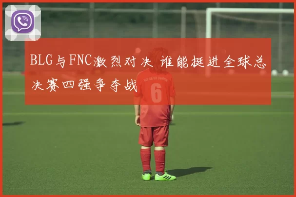 BLG与FNC激烈对决 谁能挺进全球总决赛四强争夺战