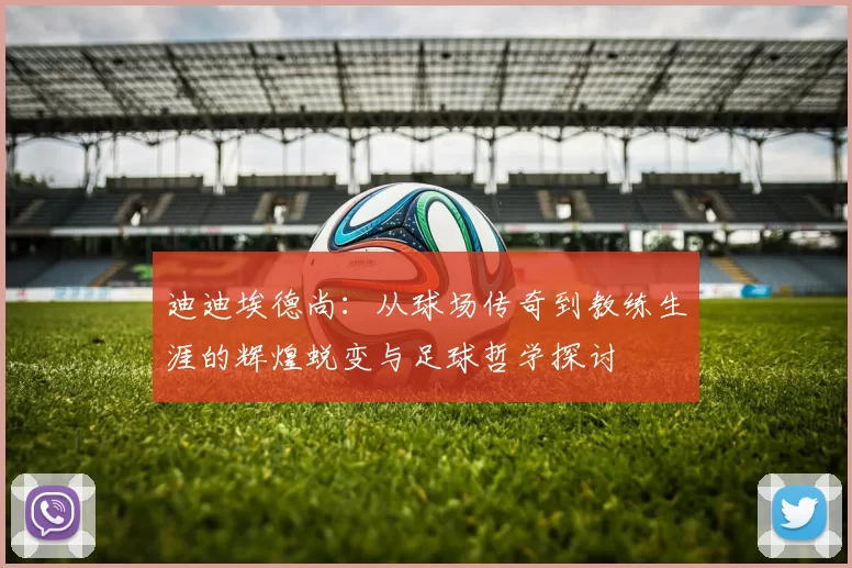 迪迪埃德尚：从球场传奇到教练生涯的辉煌蜕变与足球哲学探讨