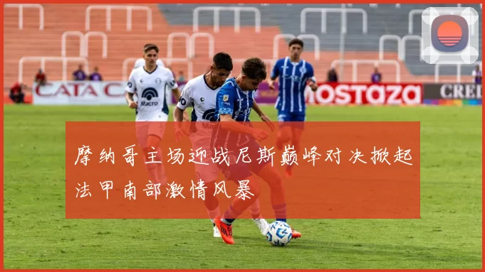 摩纳哥主场迎战尼斯巅峰对决掀起法甲南部激情风暴