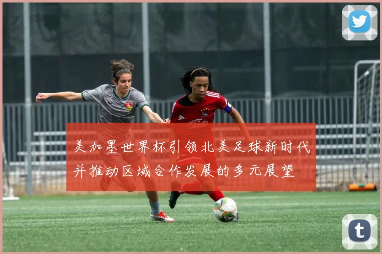美加墨世界杯引领北美足球新时代并推动区域合作发展的多元展望