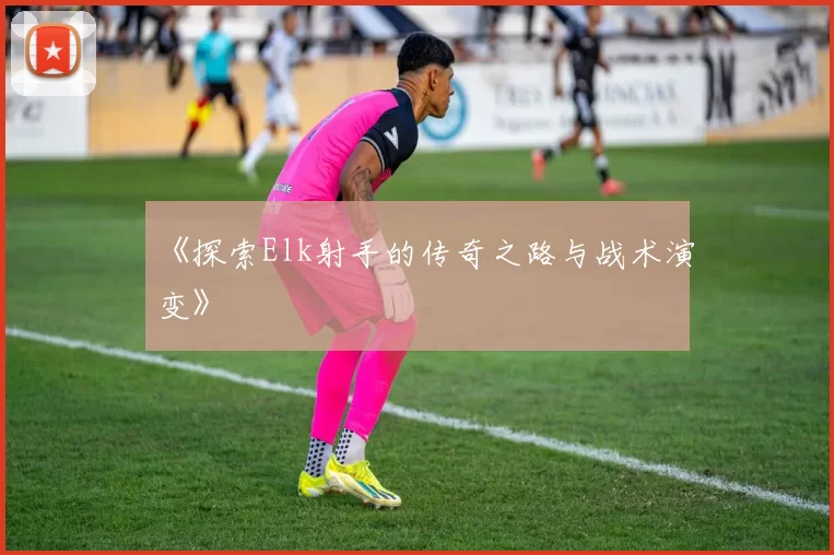 《探索Elk射手的传奇之路与战术演变》