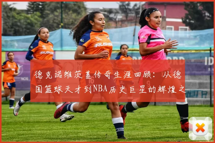 德克诺维茨基传奇生涯回顾：从德国篮球天才到NBA历史巨星的辉煌之路