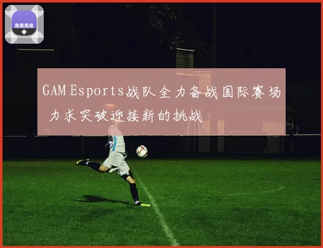 GAM Esports战队全力备战国际赛场 力求突破迎接新的挑战