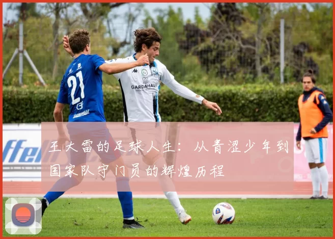 王大雷的足球人生：从青涩少年到国家队守门员的辉煌历程