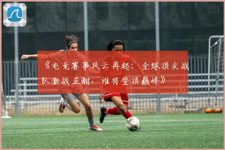 《电竞赛事风云再起：全球顶尖战队激战正酣，谁将登顶巅峰》