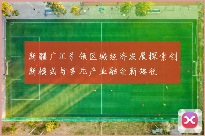 新疆广汇引领区域经济发展探索创新模式与多元产业融合新路径